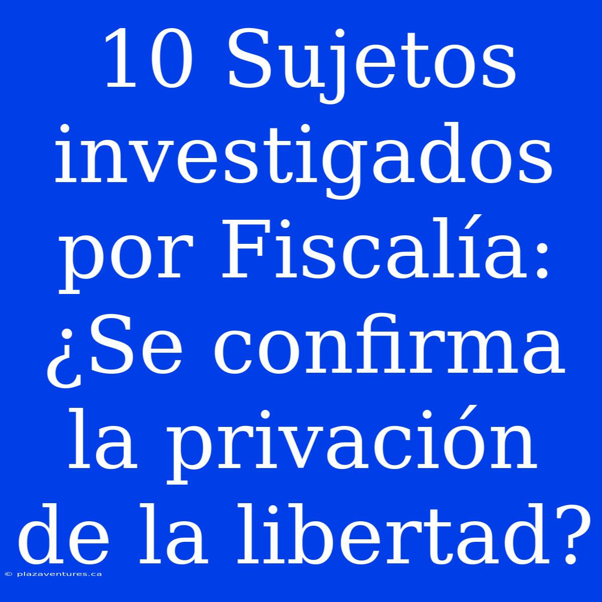 10 Sujetos Investigados Por Fiscalía: ¿Se Confirma La Privación De La Libertad?