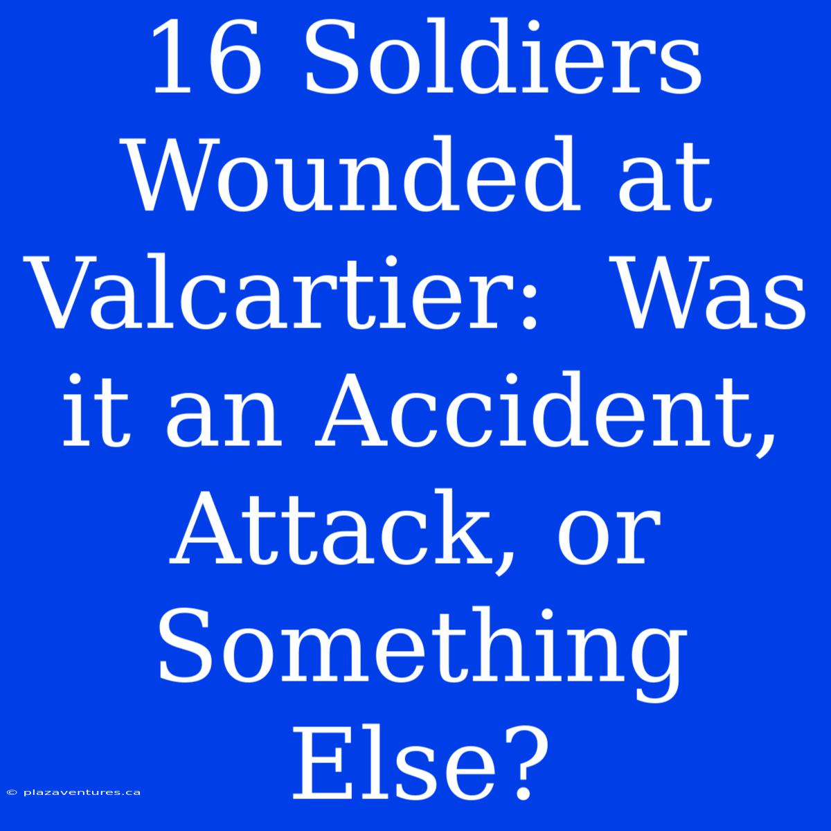 16 Soldiers Wounded At Valcartier:  Was It An Accident, Attack, Or Something Else?