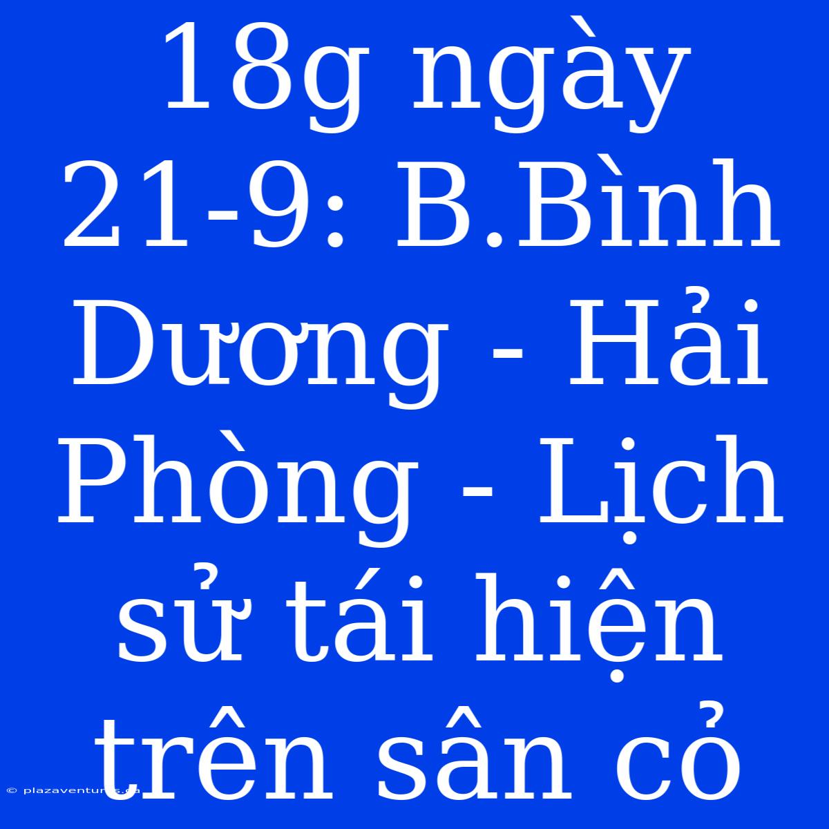 18g Ngày 21-9: B.Bình Dương - Hải Phòng - Lịch Sử Tái Hiện Trên Sân Cỏ