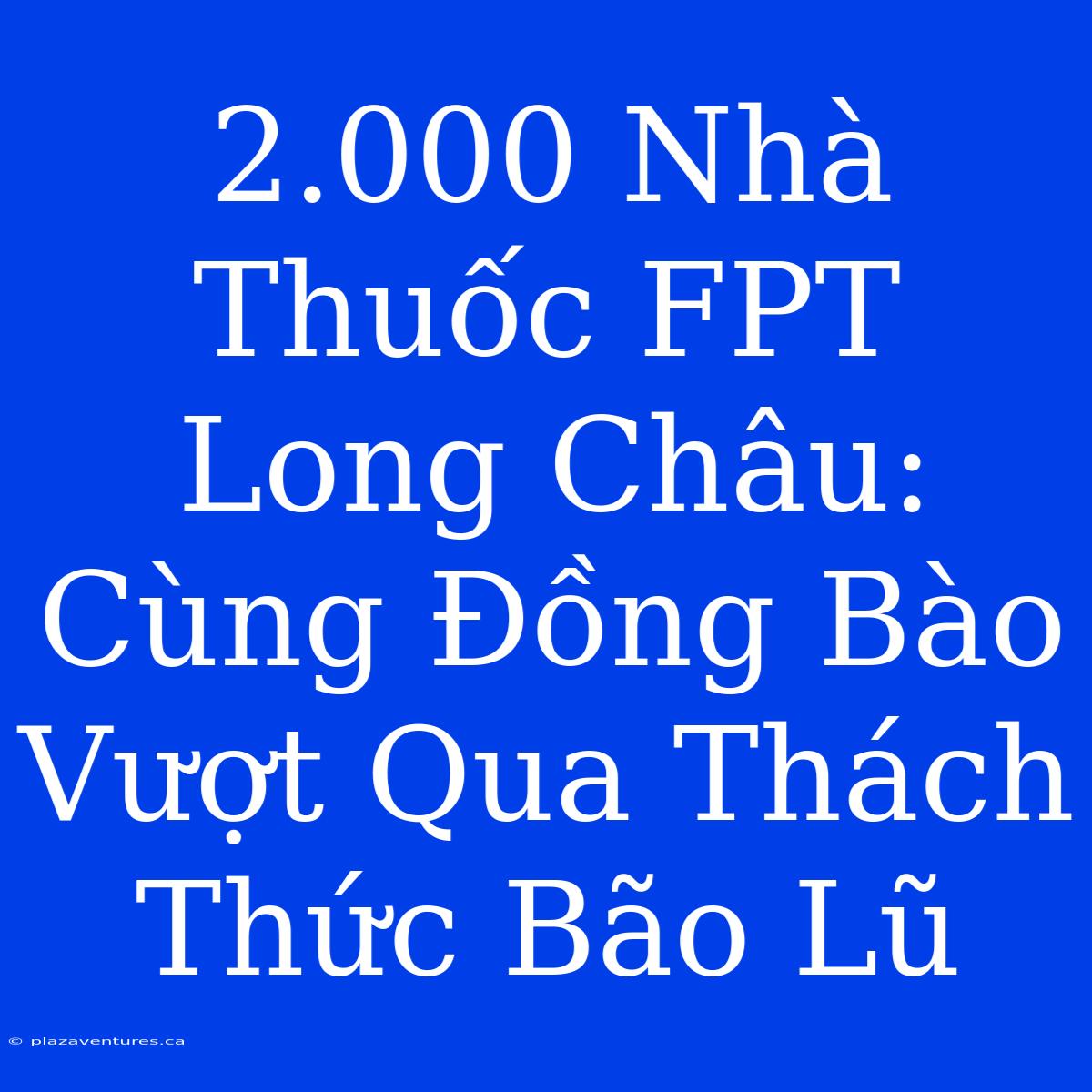 2.000 Nhà Thuốc FPT Long Châu: Cùng Đồng Bào Vượt Qua Thách Thức Bão Lũ