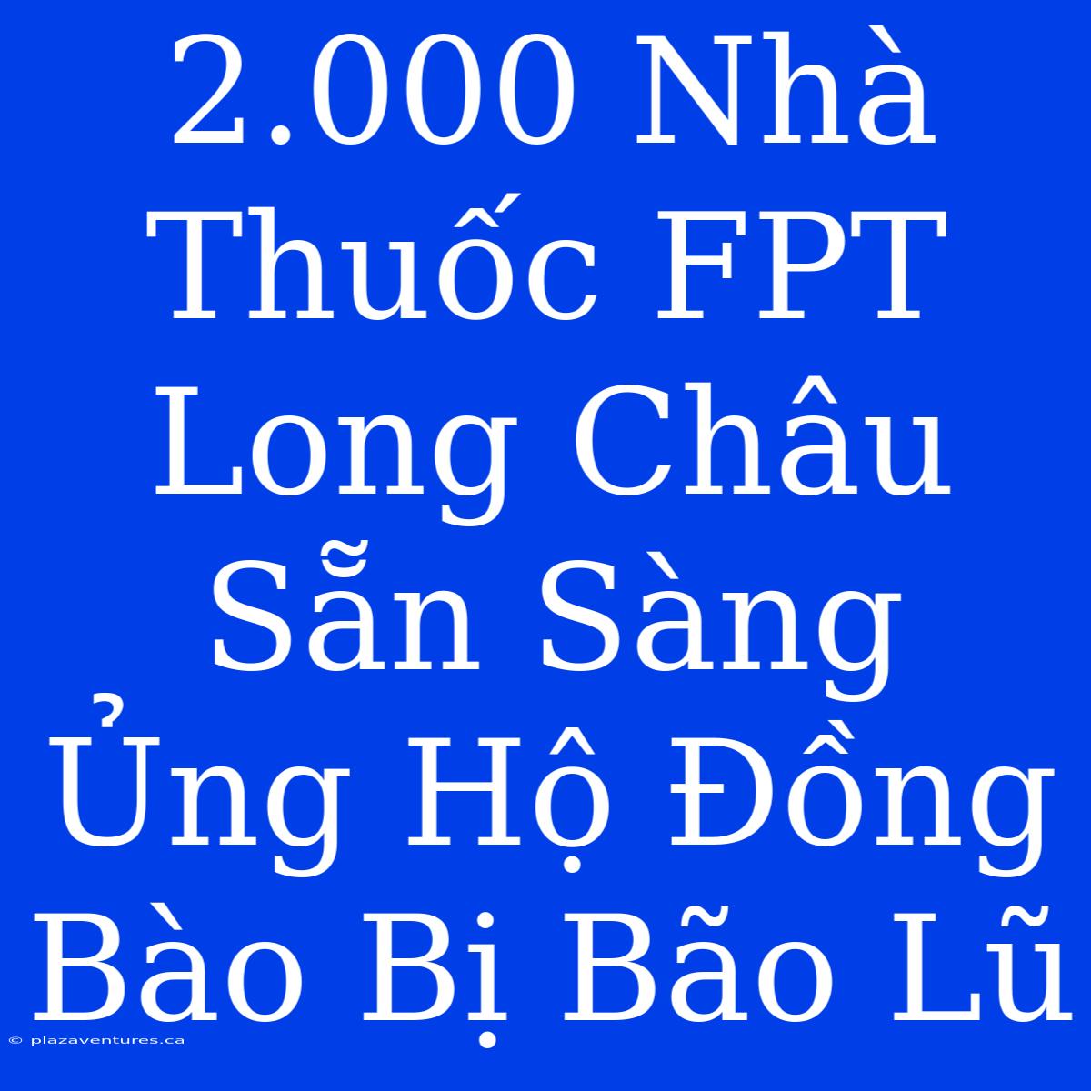 2.000 Nhà Thuốc FPT Long Châu Sẵn Sàng Ủng Hộ Đồng Bào Bị Bão Lũ