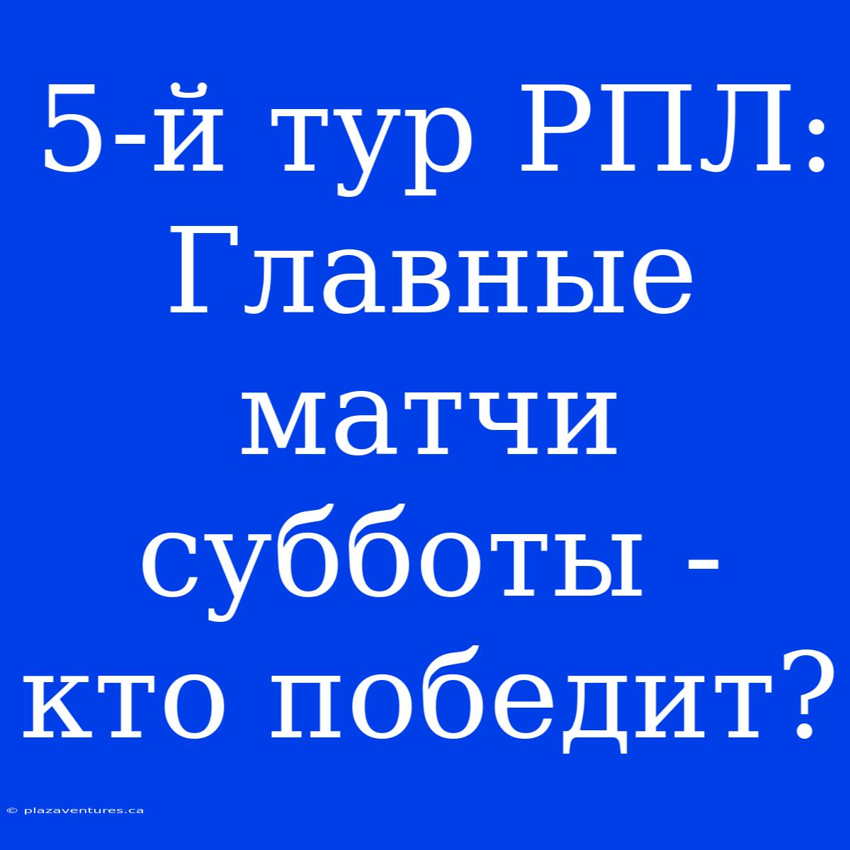 5-й Тур РПЛ: Главные Матчи Субботы - Кто Победит?