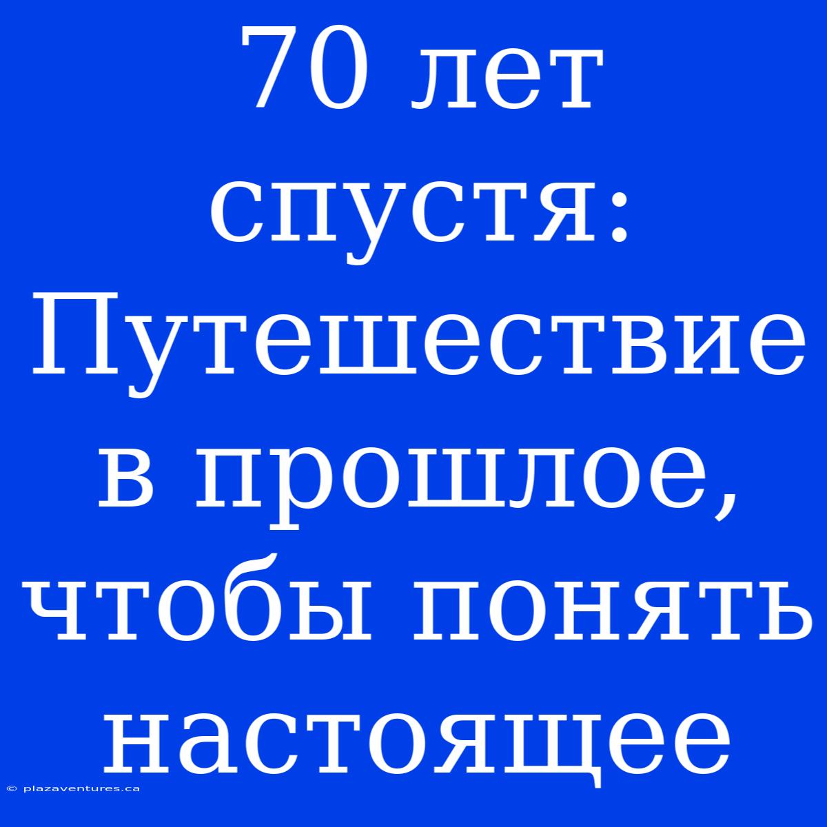 70 Лет Спустя: Путешествие В Прошлое, Чтобы Понять Настоящее