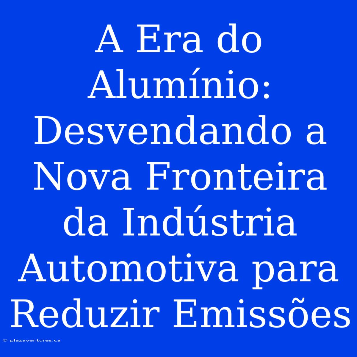 A Era Do Alumínio: Desvendando A Nova Fronteira Da Indústria Automotiva Para Reduzir Emissões