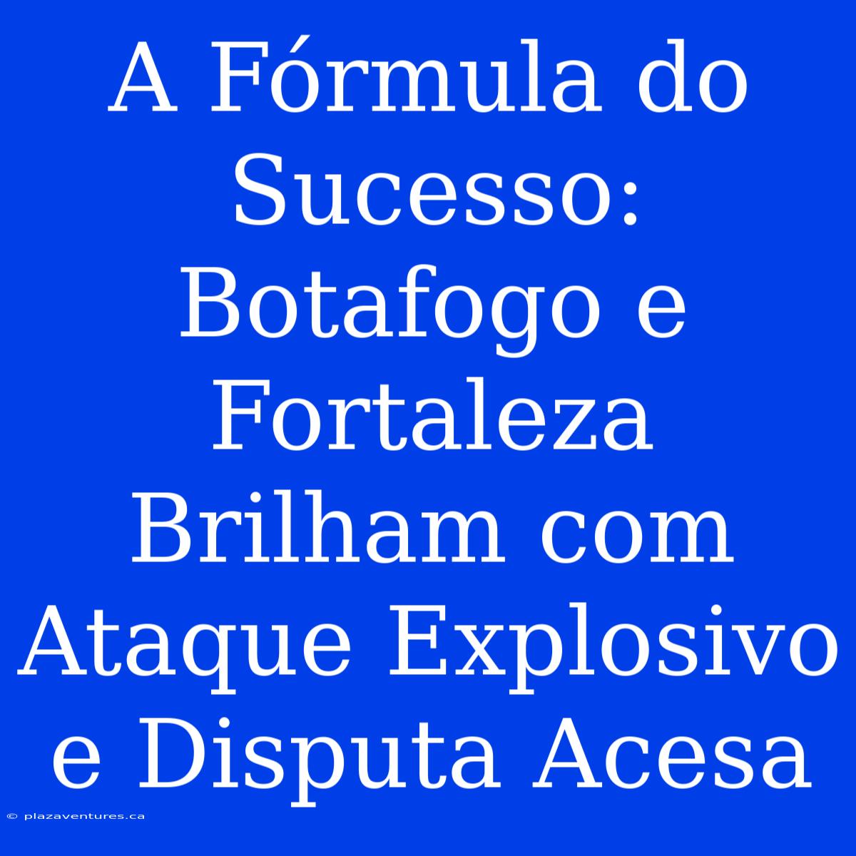 A Fórmula Do Sucesso: Botafogo E Fortaleza Brilham Com Ataque Explosivo E Disputa Acesa