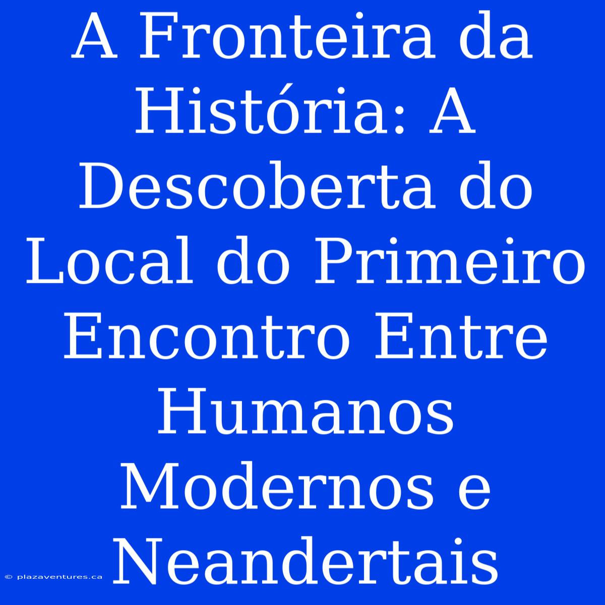 A Fronteira Da História: A Descoberta Do Local Do Primeiro Encontro Entre Humanos Modernos E Neandertais