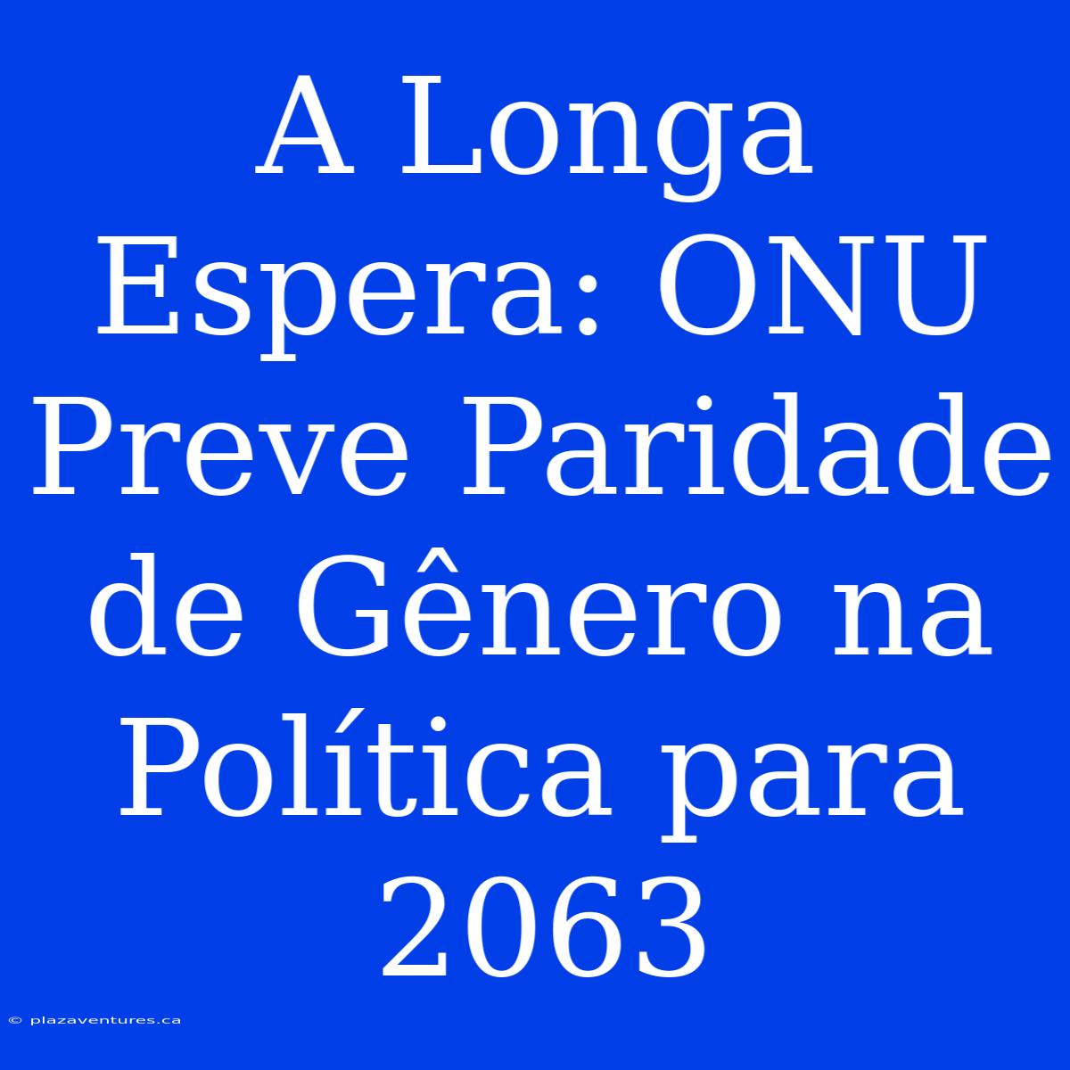 A Longa Espera: ONU Preve Paridade De Gênero Na Política Para 2063