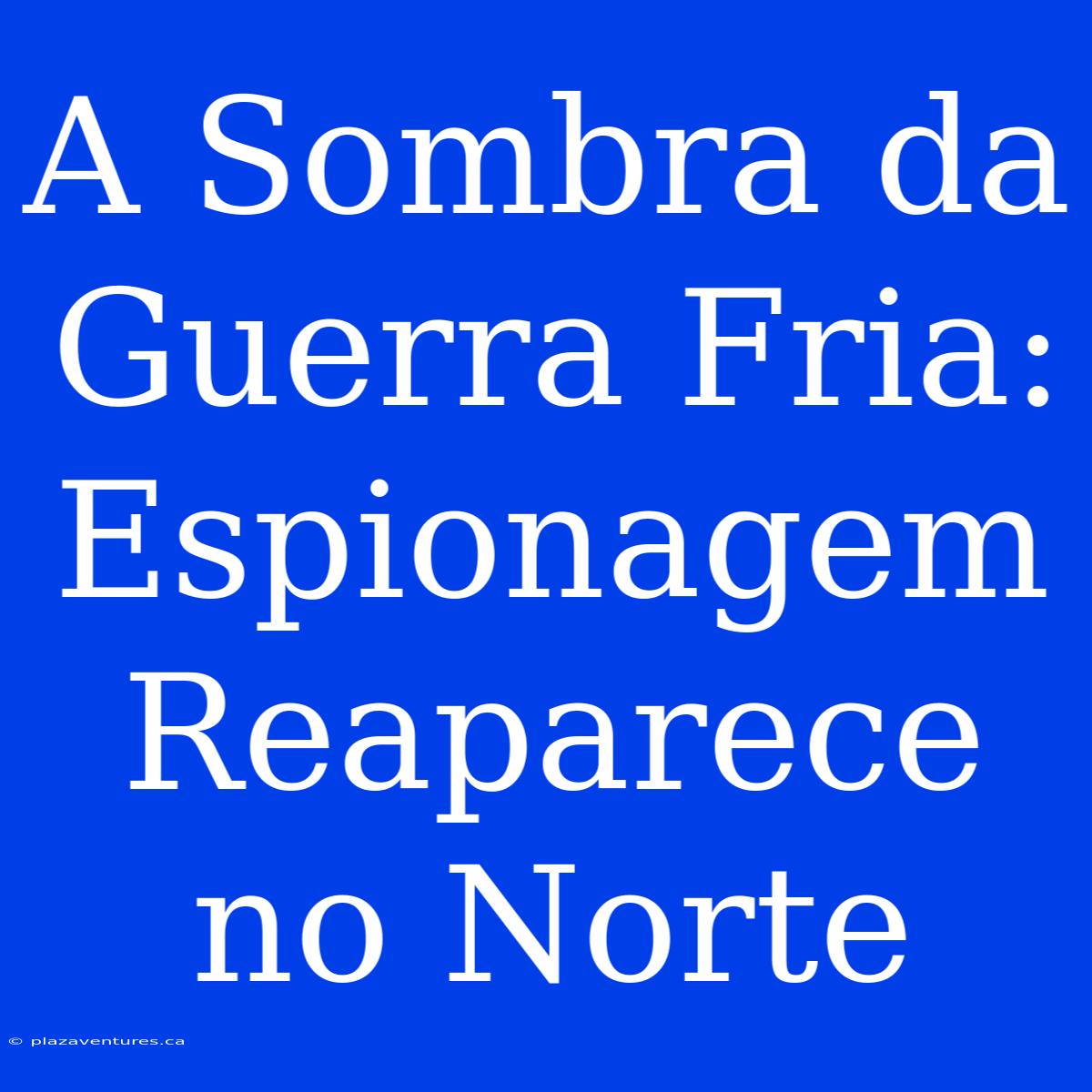 A Sombra Da Guerra Fria: Espionagem Reaparece No Norte