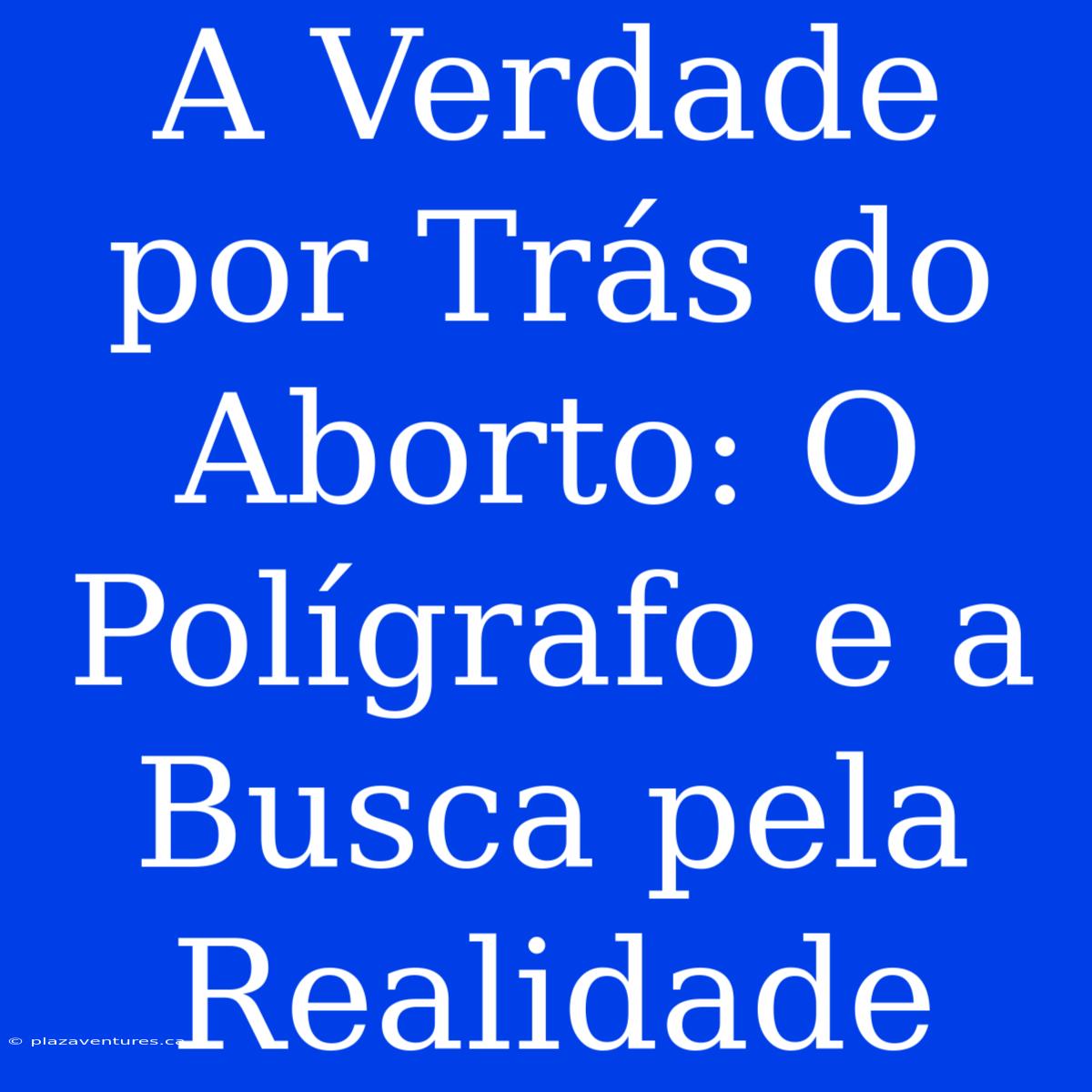 A Verdade Por Trás Do Aborto: O Polígrafo E A Busca Pela Realidade