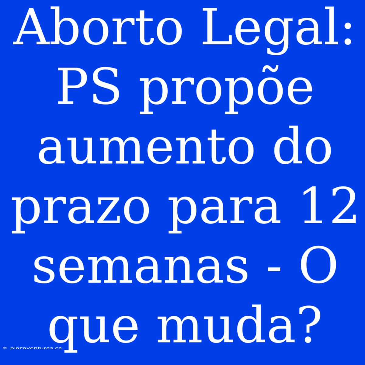 Aborto Legal: PS Propõe Aumento Do Prazo Para 12 Semanas - O Que Muda?