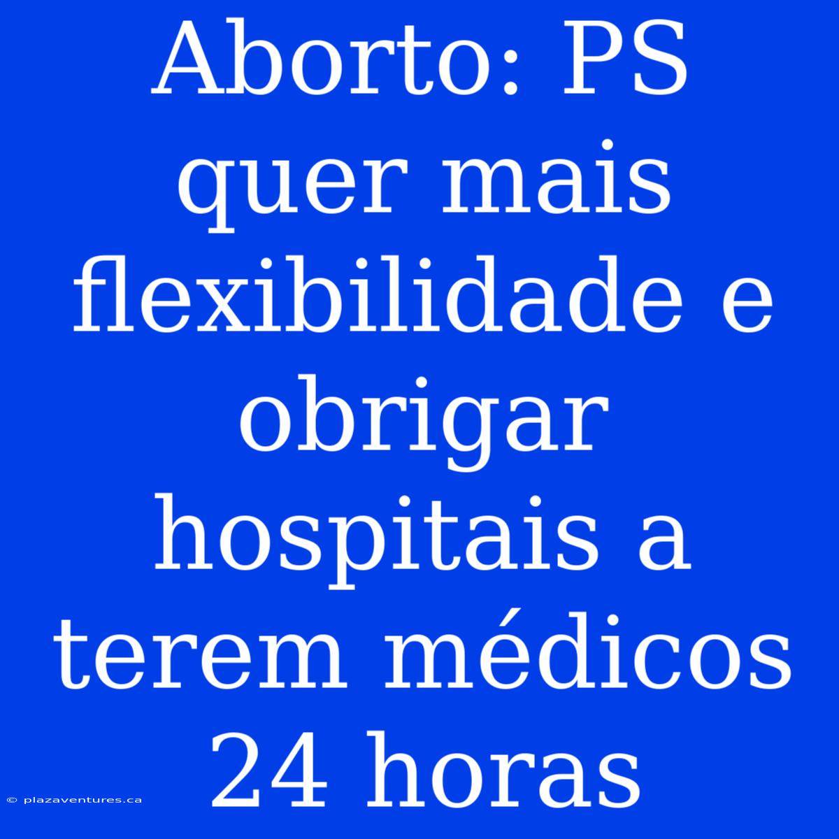 Aborto: PS Quer Mais Flexibilidade E Obrigar Hospitais A Terem Médicos 24 Horas