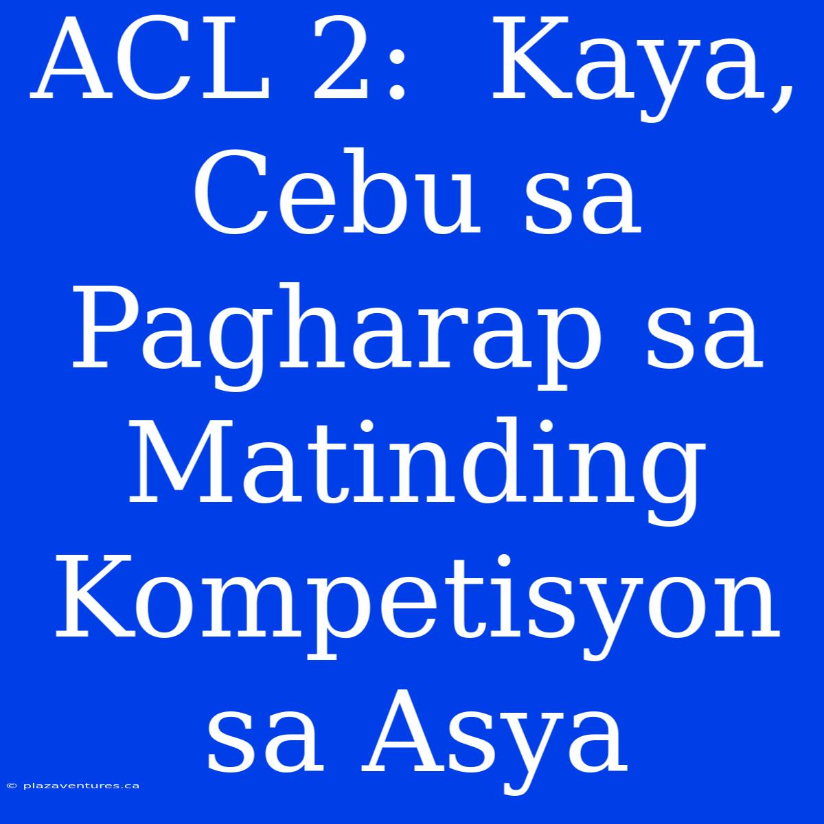 ACL 2:  Kaya, Cebu Sa Pagharap Sa Matinding Kompetisyon Sa Asya