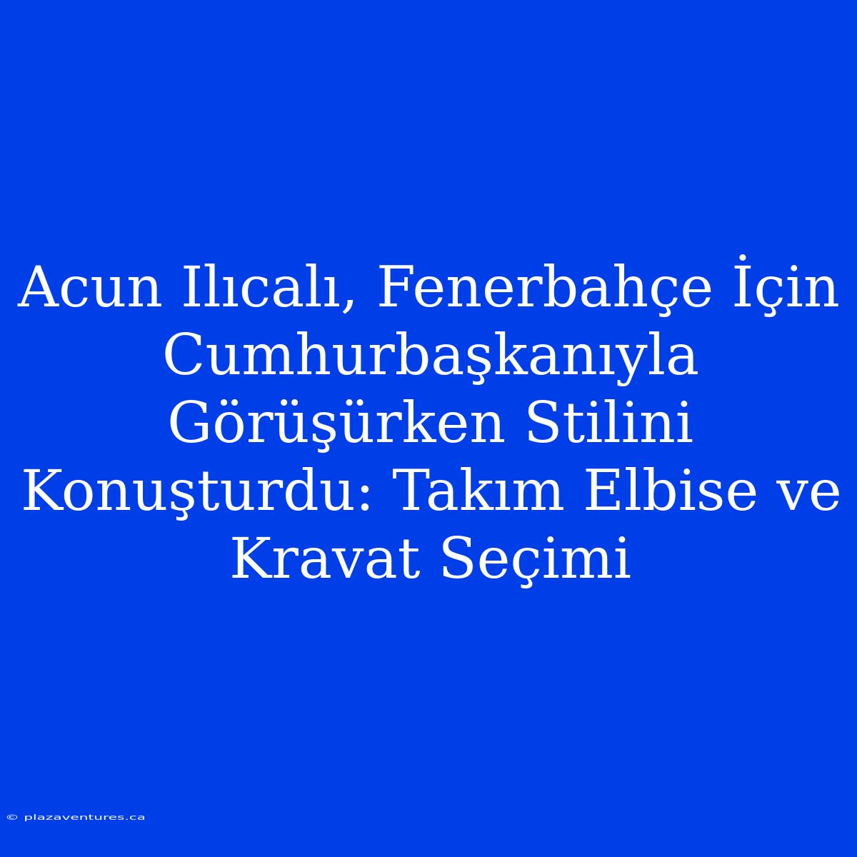 Acun Ilıcalı, Fenerbahçe İçin Cumhurbaşkanıyla Görüşürken Stilini Konuşturdu: Takım Elbise Ve Kravat Seçimi