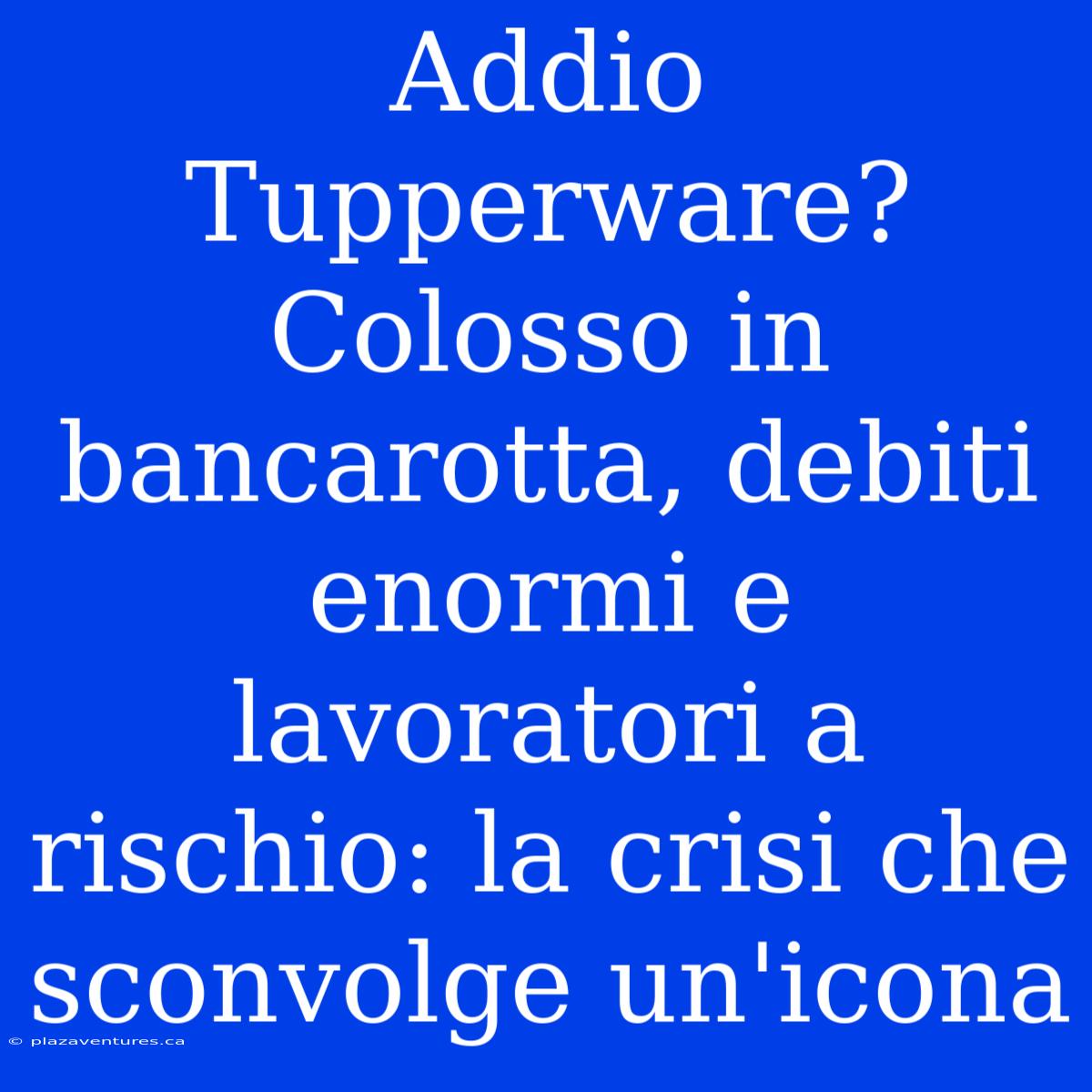 Addio Tupperware? Colosso In Bancarotta, Debiti Enormi E Lavoratori A Rischio: La Crisi Che Sconvolge Un'icona