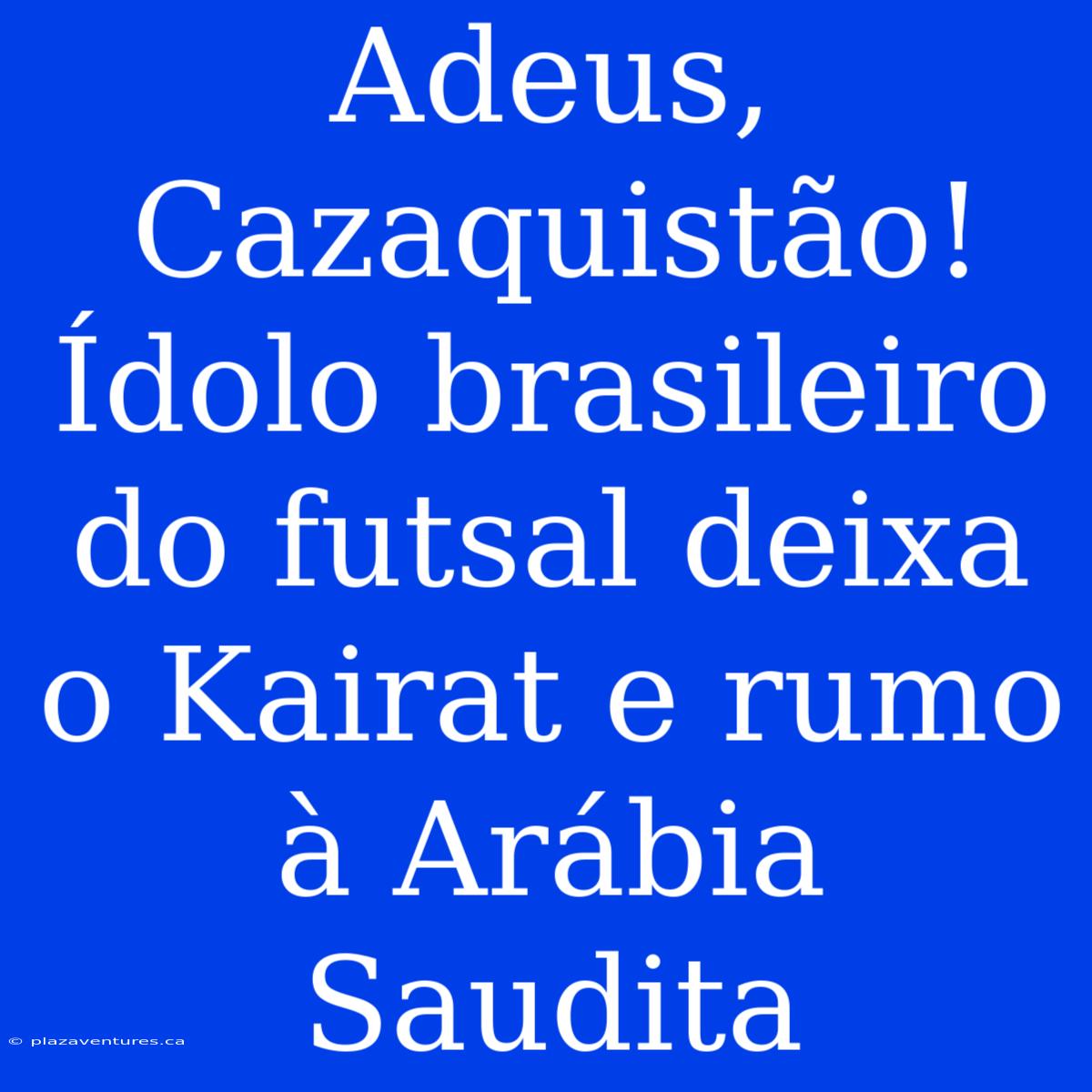 Adeus, Cazaquistão! Ídolo Brasileiro Do Futsal Deixa O Kairat E Rumo À Arábia Saudita