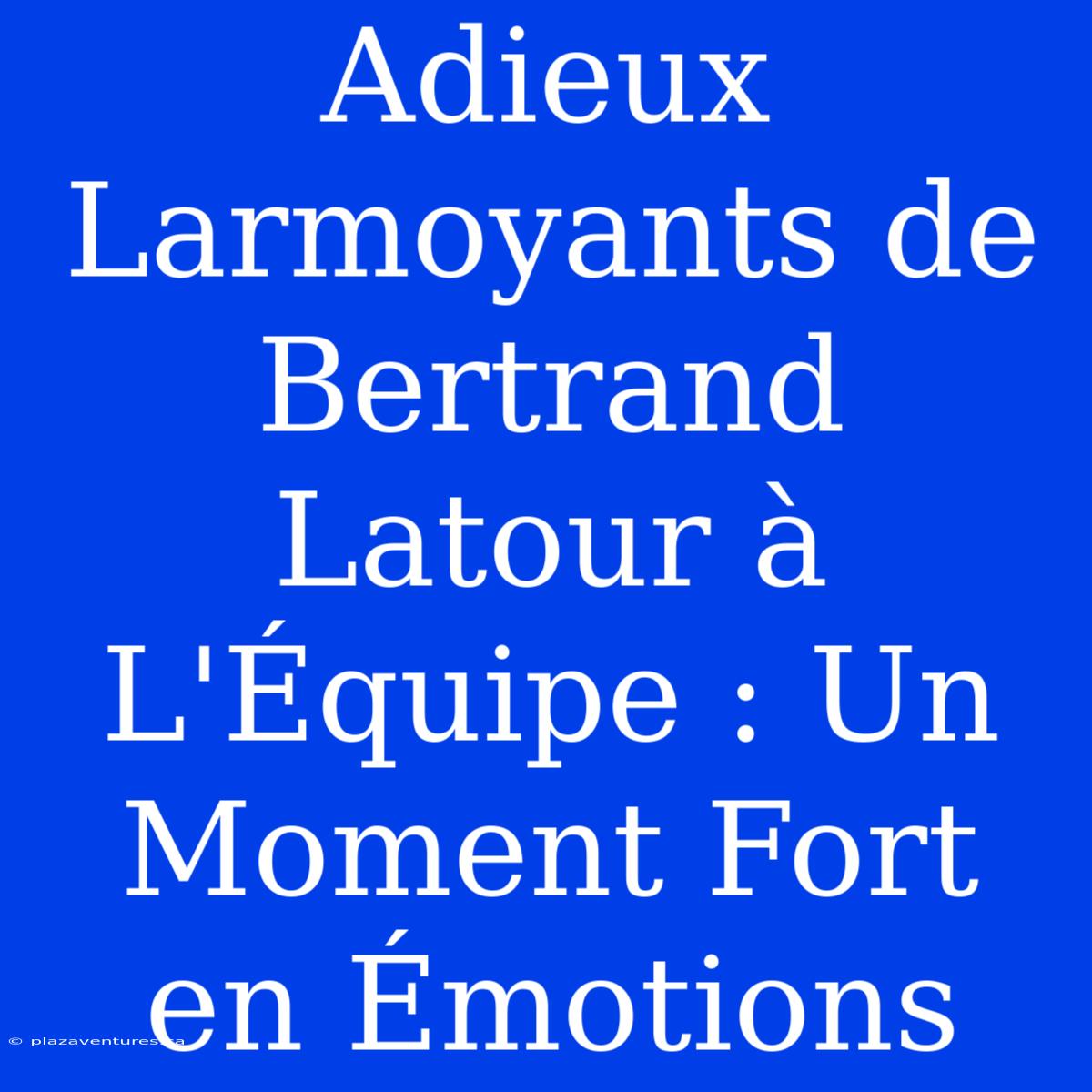 Adieux Larmoyants De Bertrand Latour À L'Équipe : Un Moment Fort En Émotions