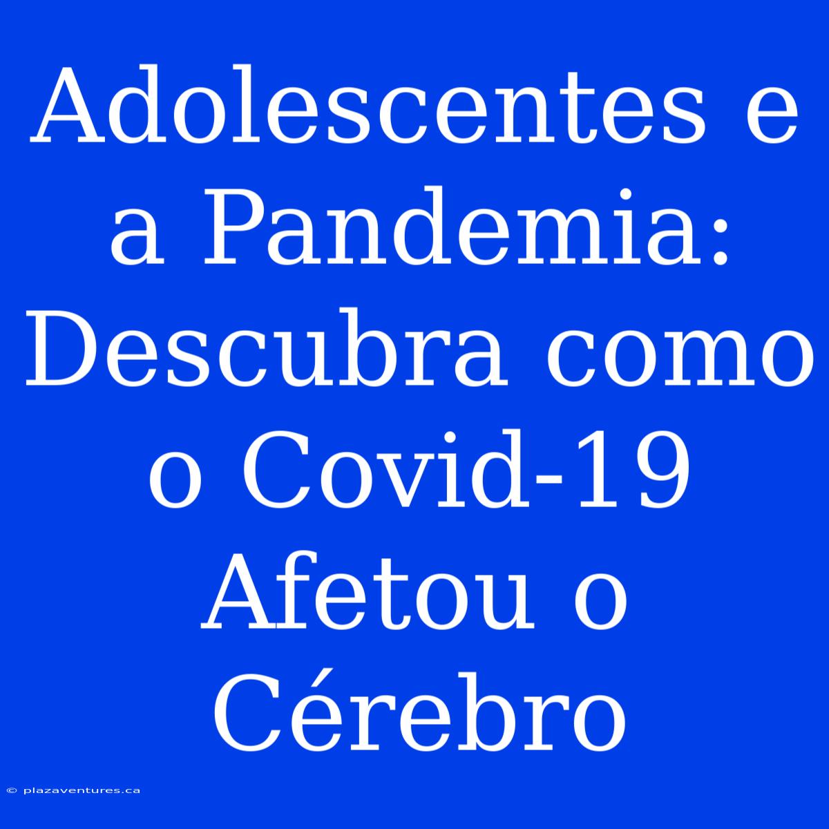 Adolescentes E A Pandemia: Descubra Como O Covid-19 Afetou O Cérebro