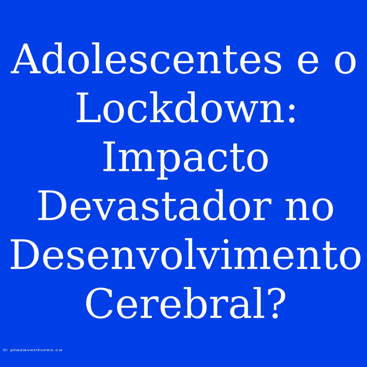 Adolescentes E O Lockdown: Impacto Devastador No Desenvolvimento Cerebral?