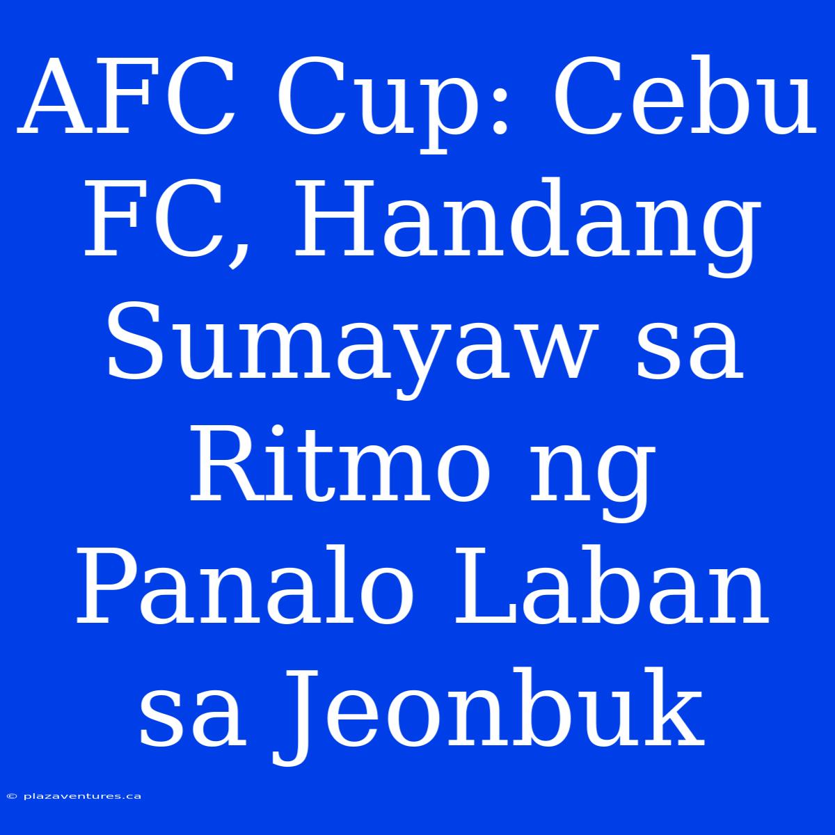 AFC Cup: Cebu FC, Handang Sumayaw Sa Ritmo Ng Panalo Laban Sa Jeonbuk