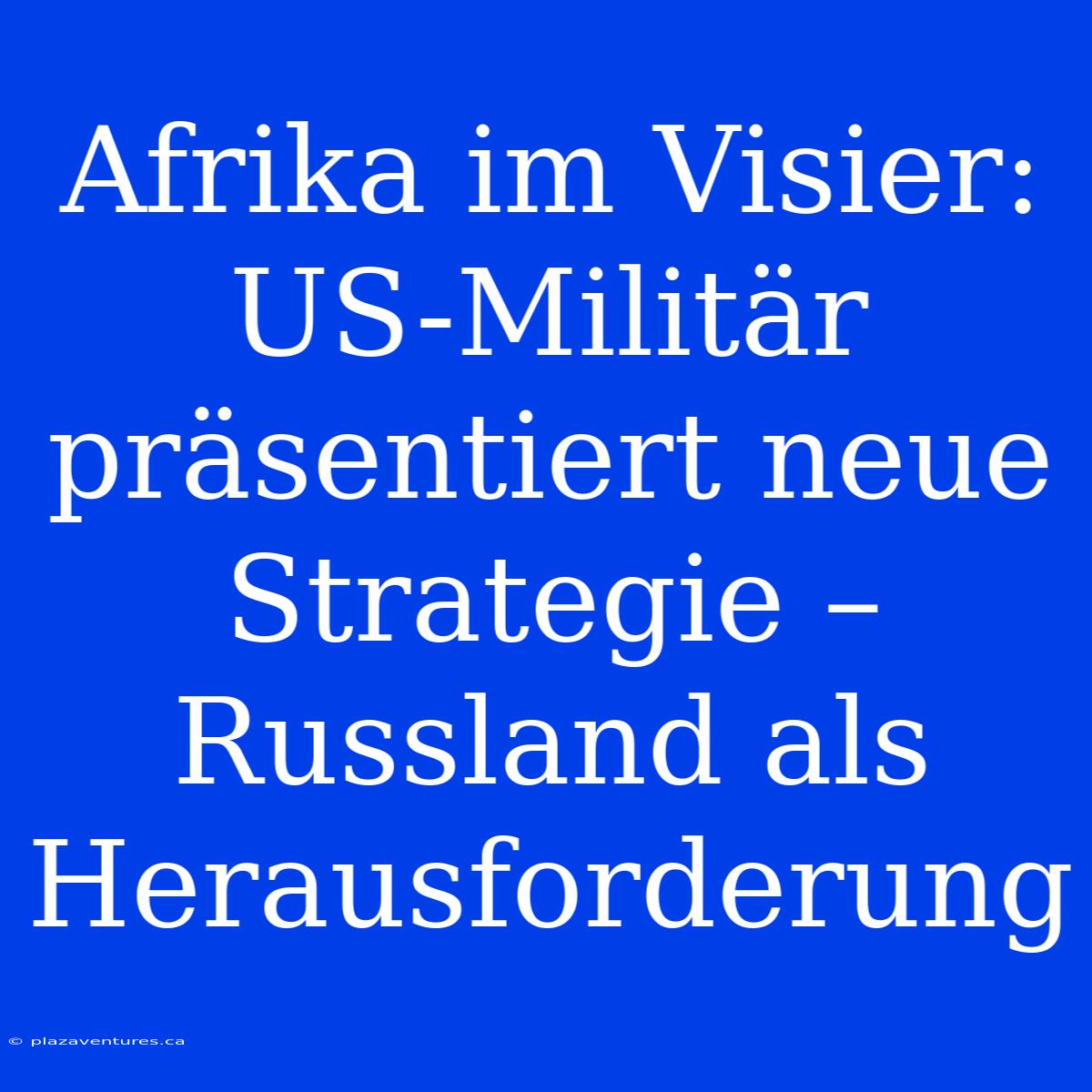 Afrika Im Visier: US-Militär Präsentiert Neue Strategie – Russland Als Herausforderung