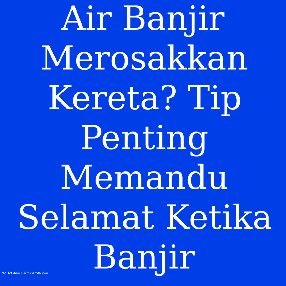 Air Banjir Merosakkan Kereta? Tip Penting Memandu Selamat Ketika Banjir