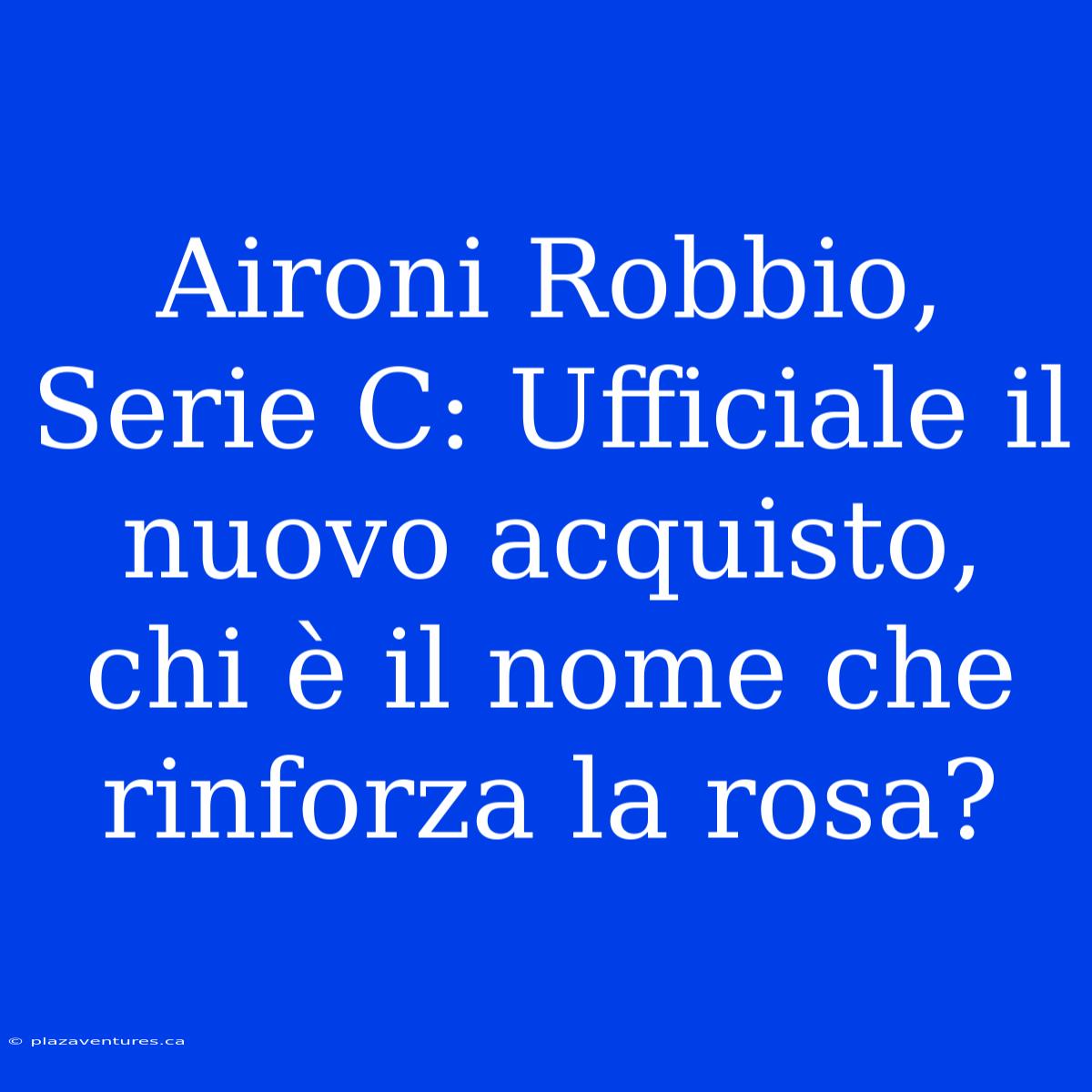 Aironi Robbio, Serie C: Ufficiale Il Nuovo Acquisto, Chi È Il Nome Che Rinforza La Rosa?