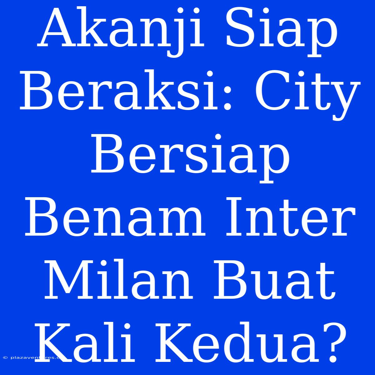 Akanji Siap Beraksi: City Bersiap Benam Inter Milan Buat Kali Kedua?