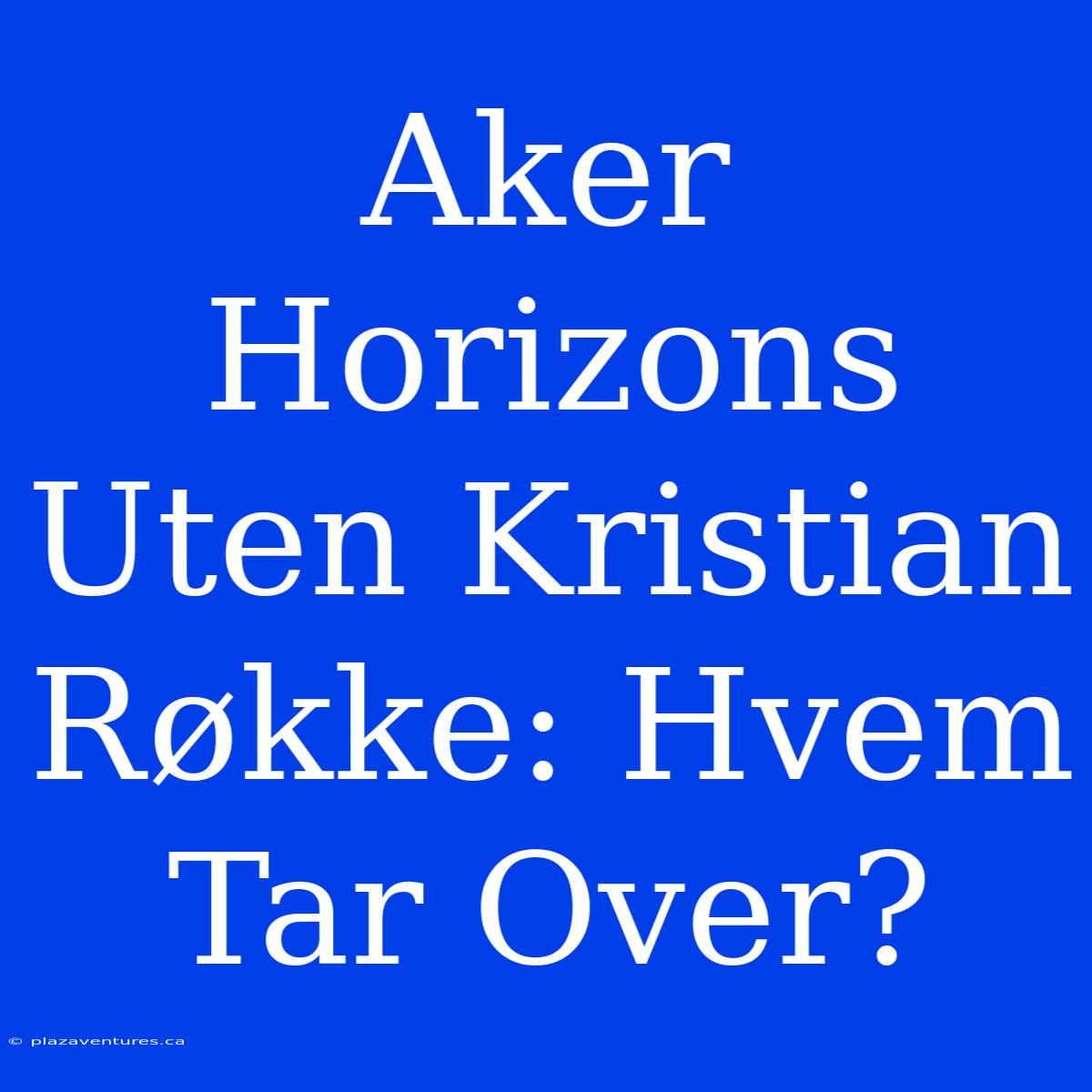 Aker Horizons Uten Kristian Røkke: Hvem Tar Over?