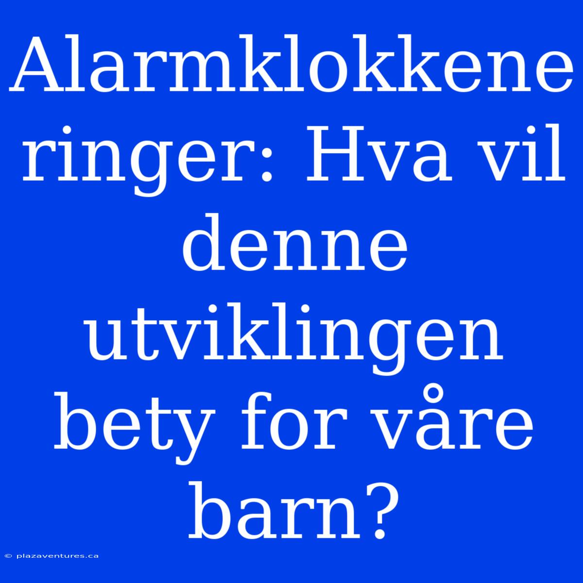 Alarmklokkene Ringer: Hva Vil Denne Utviklingen Bety For Våre Barn?