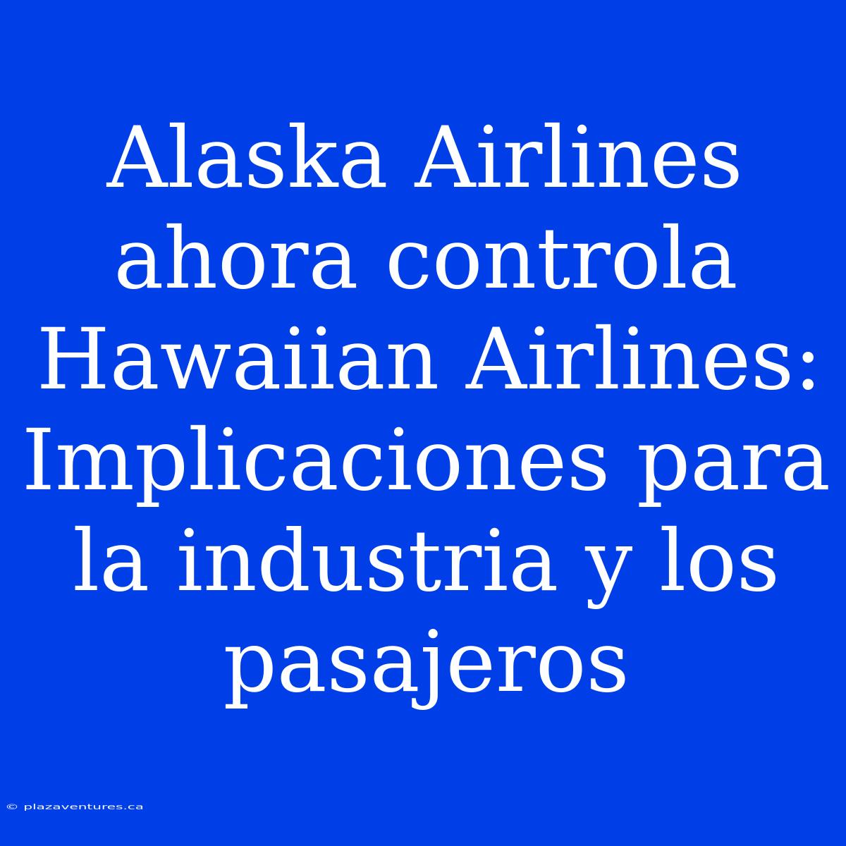 Alaska Airlines Ahora Controla Hawaiian Airlines: Implicaciones Para La Industria Y Los Pasajeros