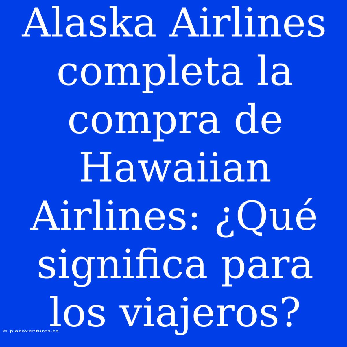 Alaska Airlines Completa La Compra De Hawaiian Airlines: ¿Qué Significa Para Los Viajeros?