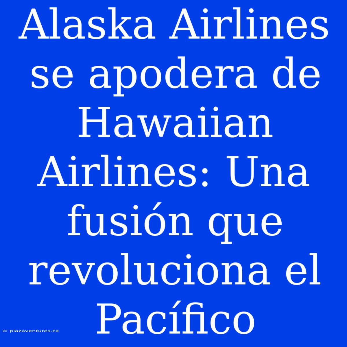 Alaska Airlines Se Apodera De Hawaiian Airlines: Una Fusión Que Revoluciona El Pacífico