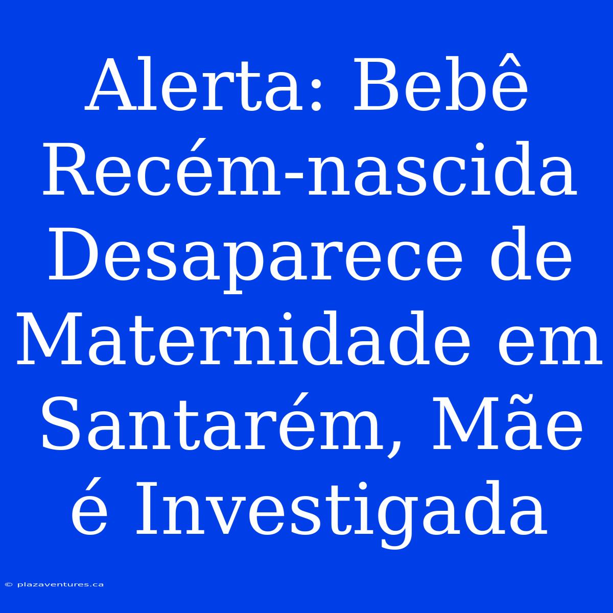 Alerta: Bebê Recém-nascida Desaparece De Maternidade Em Santarém, Mãe É Investigada