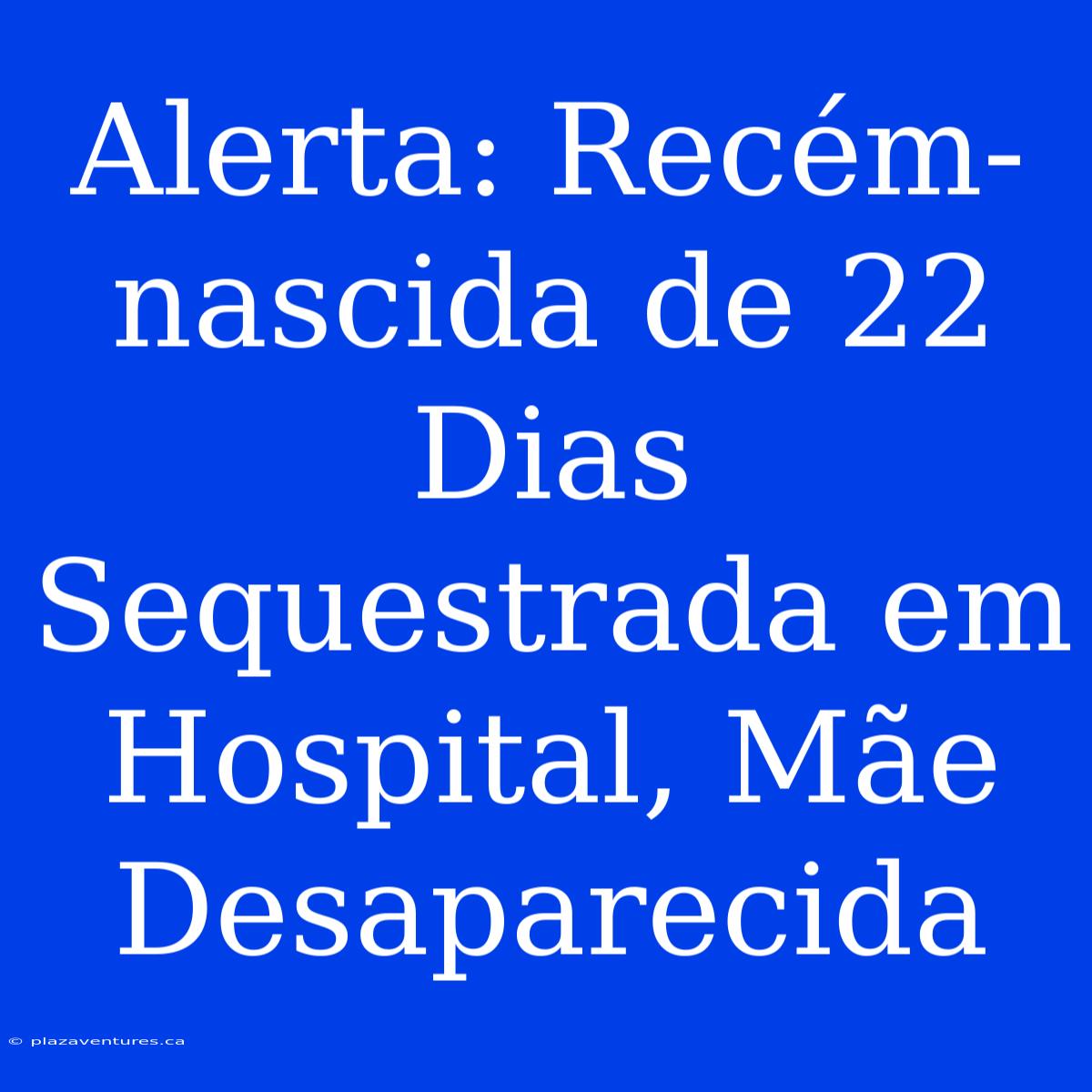 Alerta: Recém-nascida De 22 Dias Sequestrada Em Hospital, Mãe Desaparecida