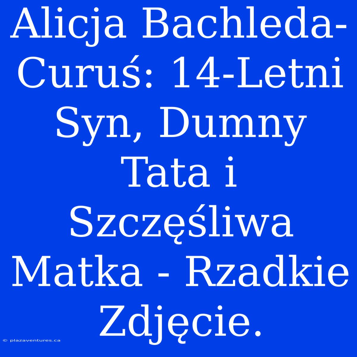 Alicja Bachleda-Curuś: 14-Letni Syn, Dumny Tata I Szczęśliwa Matka - Rzadkie Zdjęcie.