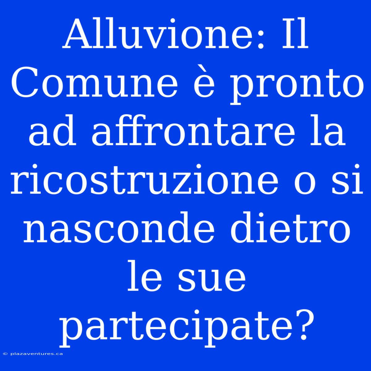 Alluvione: Il Comune È Pronto Ad Affrontare La Ricostruzione O Si Nasconde Dietro Le Sue Partecipate?