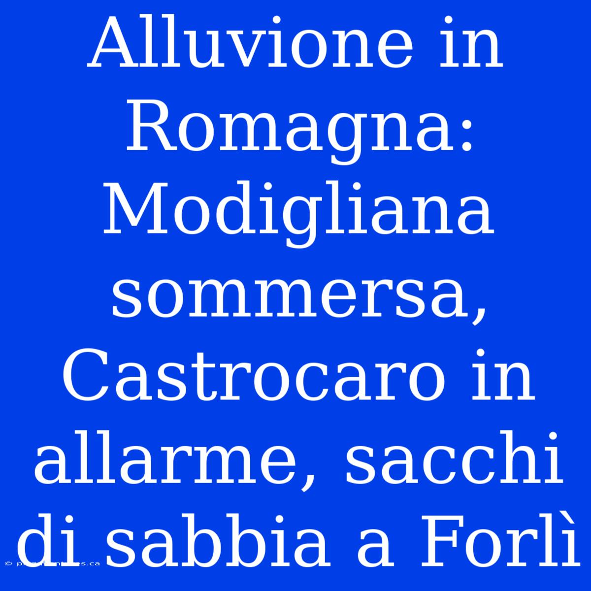 Alluvione In Romagna: Modigliana Sommersa, Castrocaro In Allarme, Sacchi Di Sabbia A Forlì