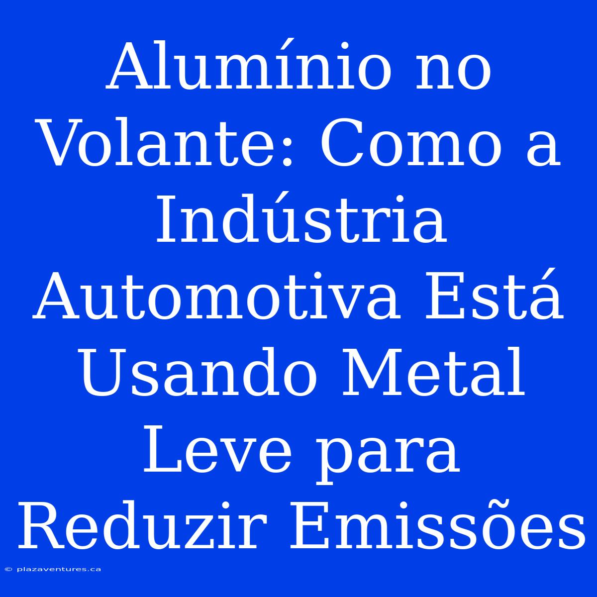 Alumínio No Volante: Como A Indústria Automotiva Está Usando Metal Leve Para Reduzir Emissões