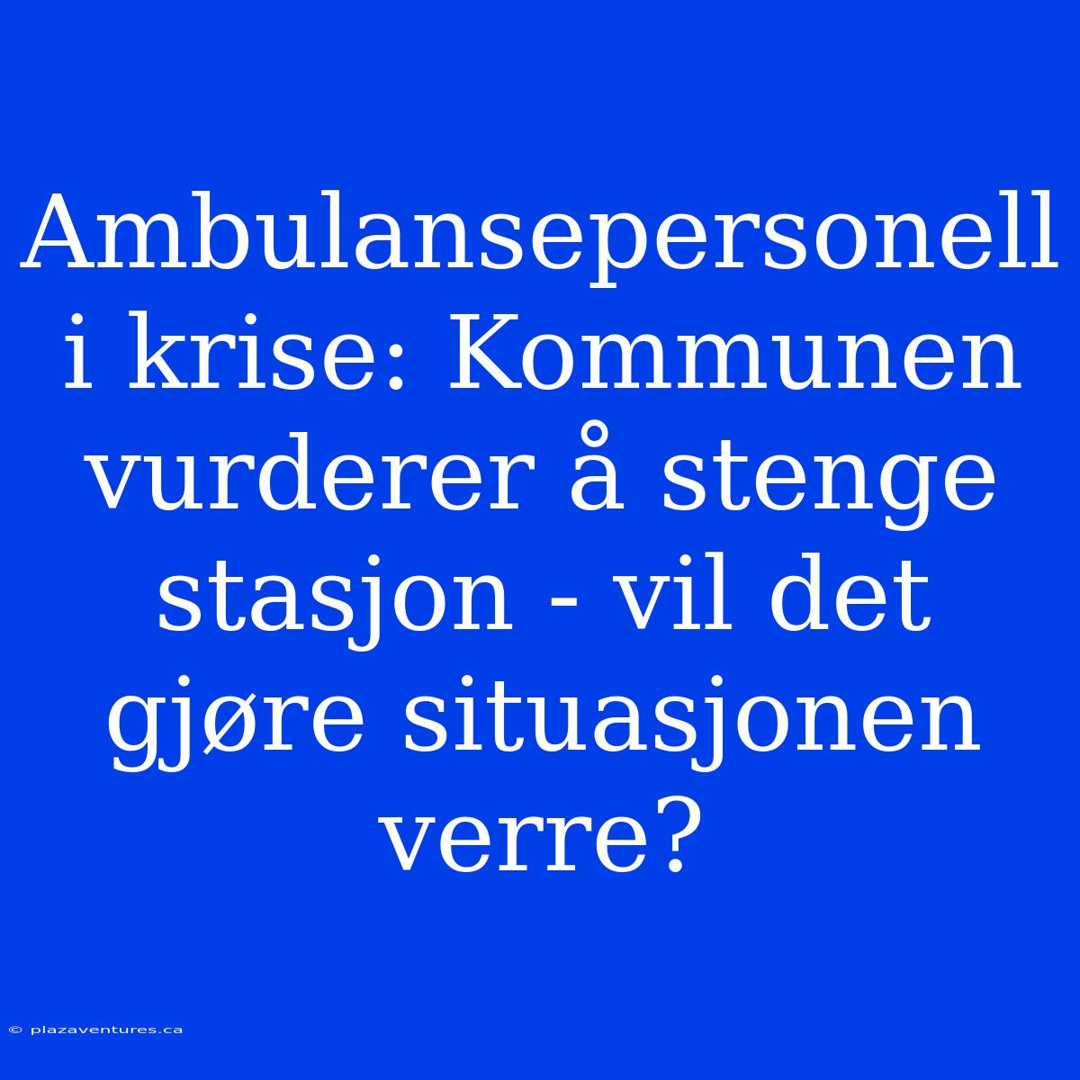 Ambulansepersonell I Krise: Kommunen Vurderer Å Stenge Stasjon - Vil Det Gjøre Situasjonen Verre?