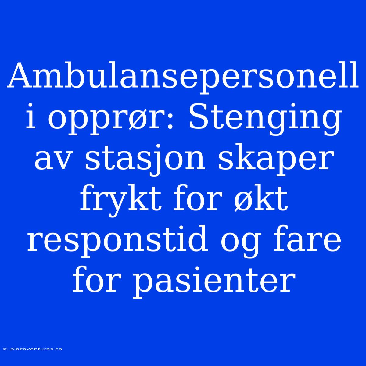 Ambulansepersonell I Opprør: Stenging Av Stasjon Skaper Frykt For Økt Responstid Og Fare For Pasienter