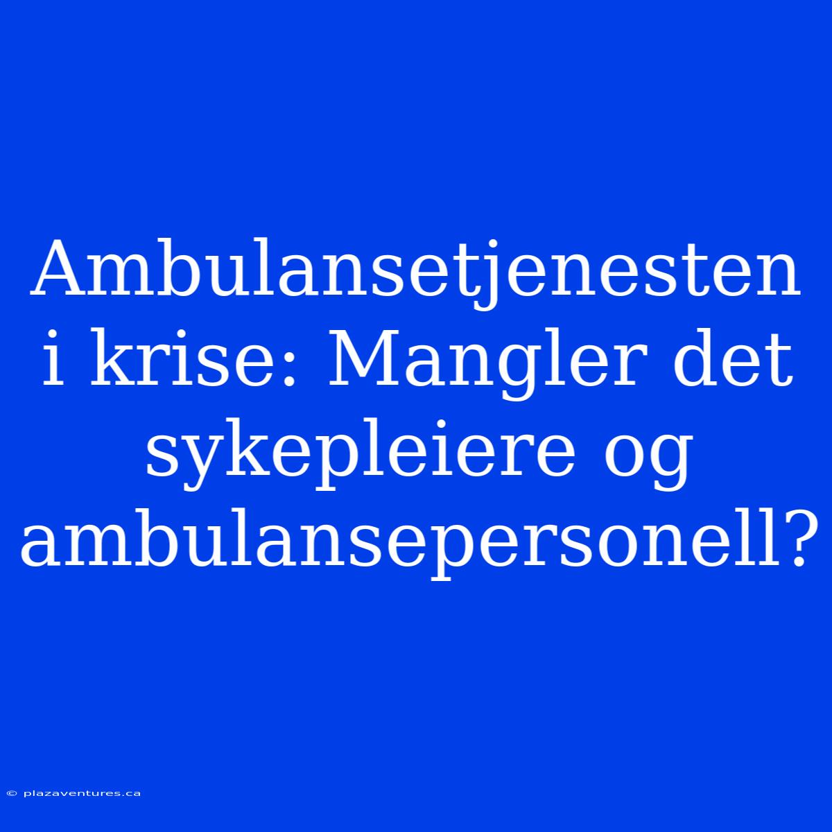 Ambulansetjenesten I Krise: Mangler Det Sykepleiere Og Ambulansepersonell?