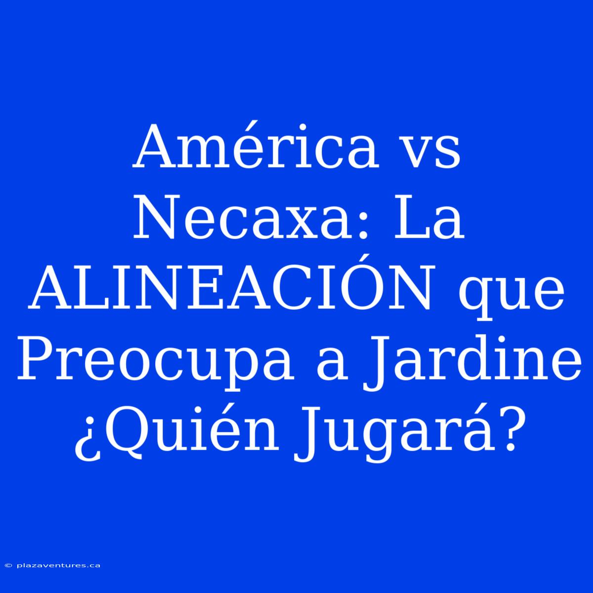 América Vs Necaxa: La ALINEACIÓN Que Preocupa A Jardine ¿Quién Jugará?