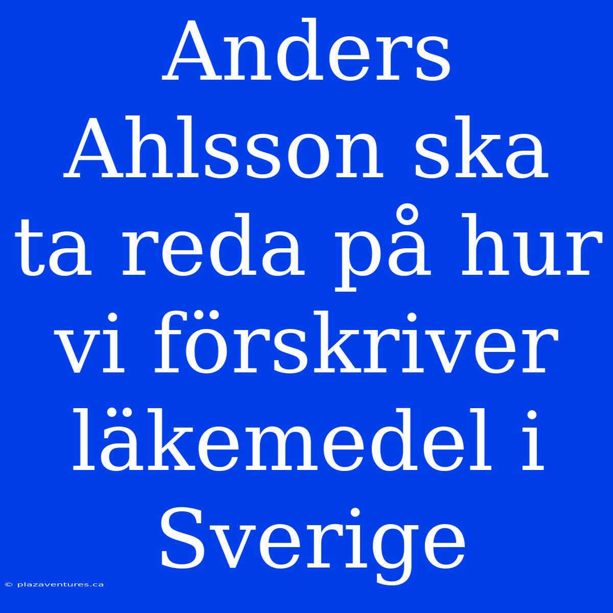 Anders Ahlsson Ska Ta Reda På Hur Vi Förskriver Läkemedel I Sverige