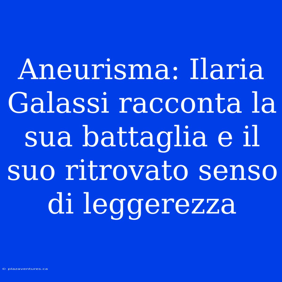 Aneurisma: Ilaria Galassi Racconta La Sua Battaglia E Il Suo Ritrovato Senso Di Leggerezza