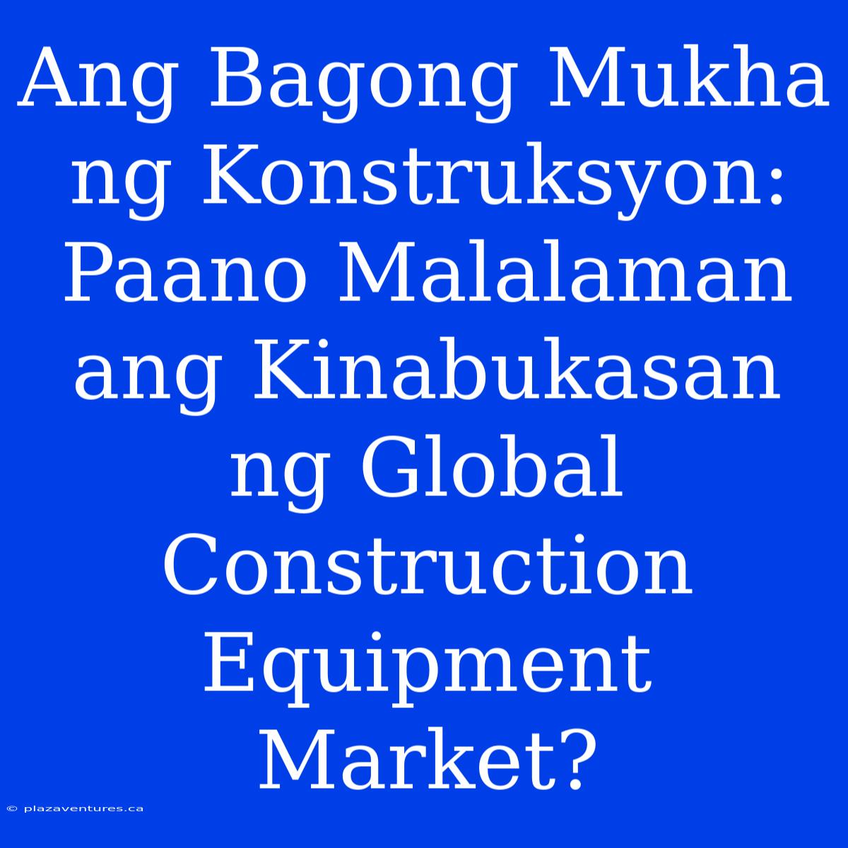 Ang Bagong Mukha Ng Konstruksyon:  Paano Malalaman Ang Kinabukasan Ng Global Construction Equipment Market?