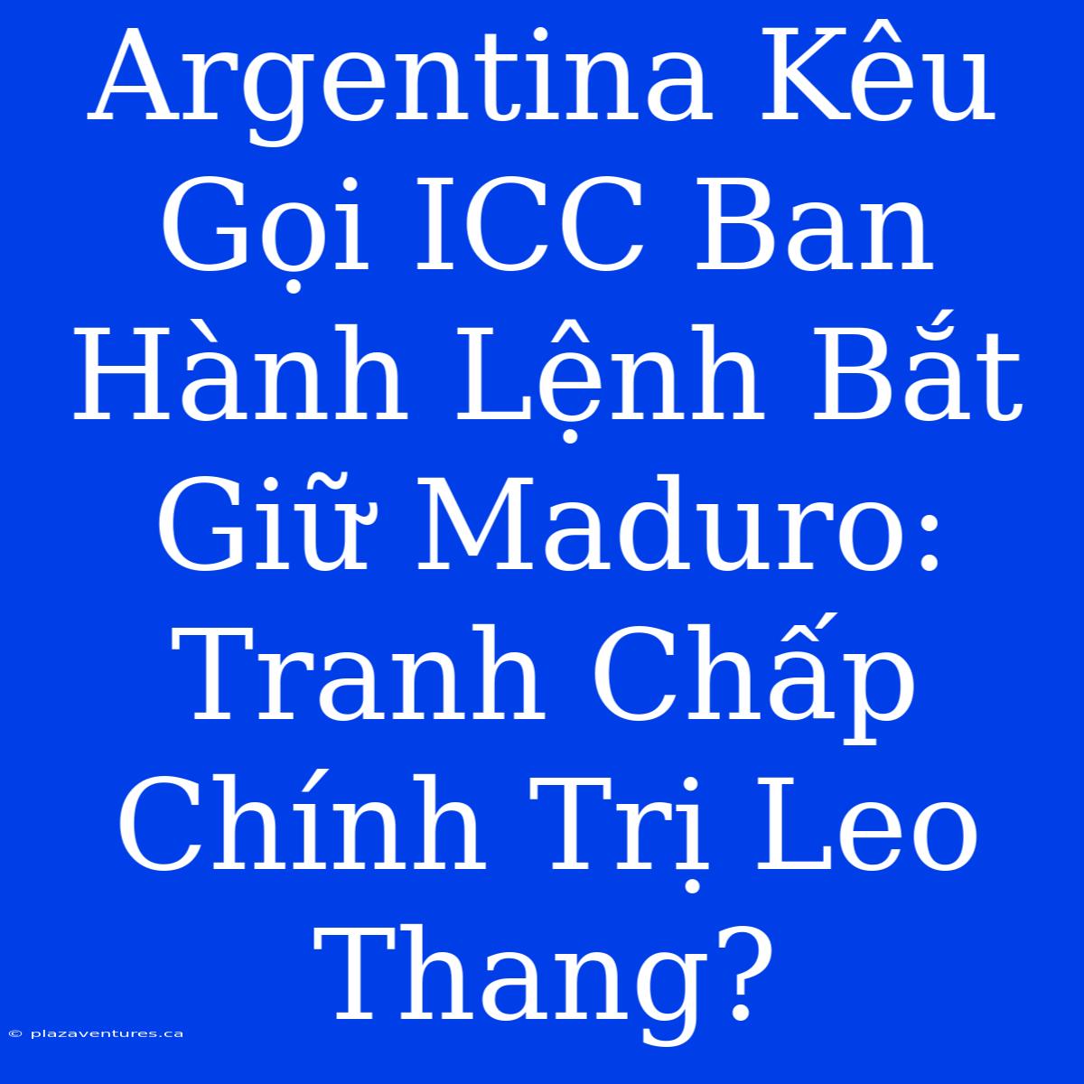 Argentina Kêu Gọi ICC Ban Hành Lệnh Bắt Giữ Maduro: Tranh Chấp Chính Trị Leo Thang?