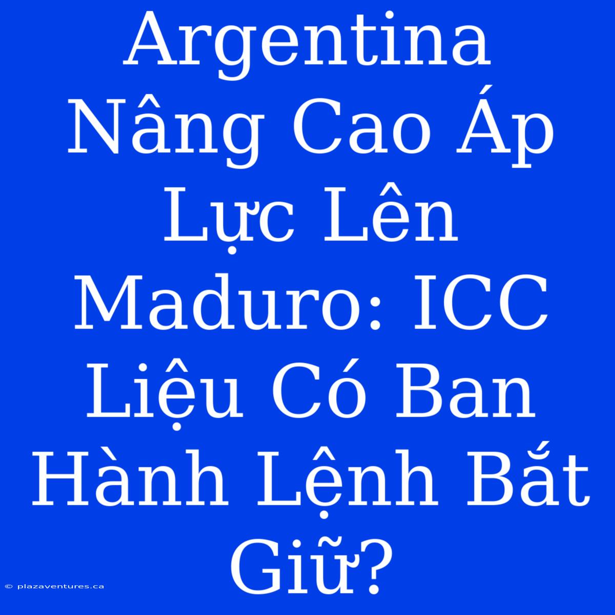 Argentina Nâng Cao Áp Lực Lên Maduro: ICC Liệu Có Ban Hành Lệnh Bắt Giữ?