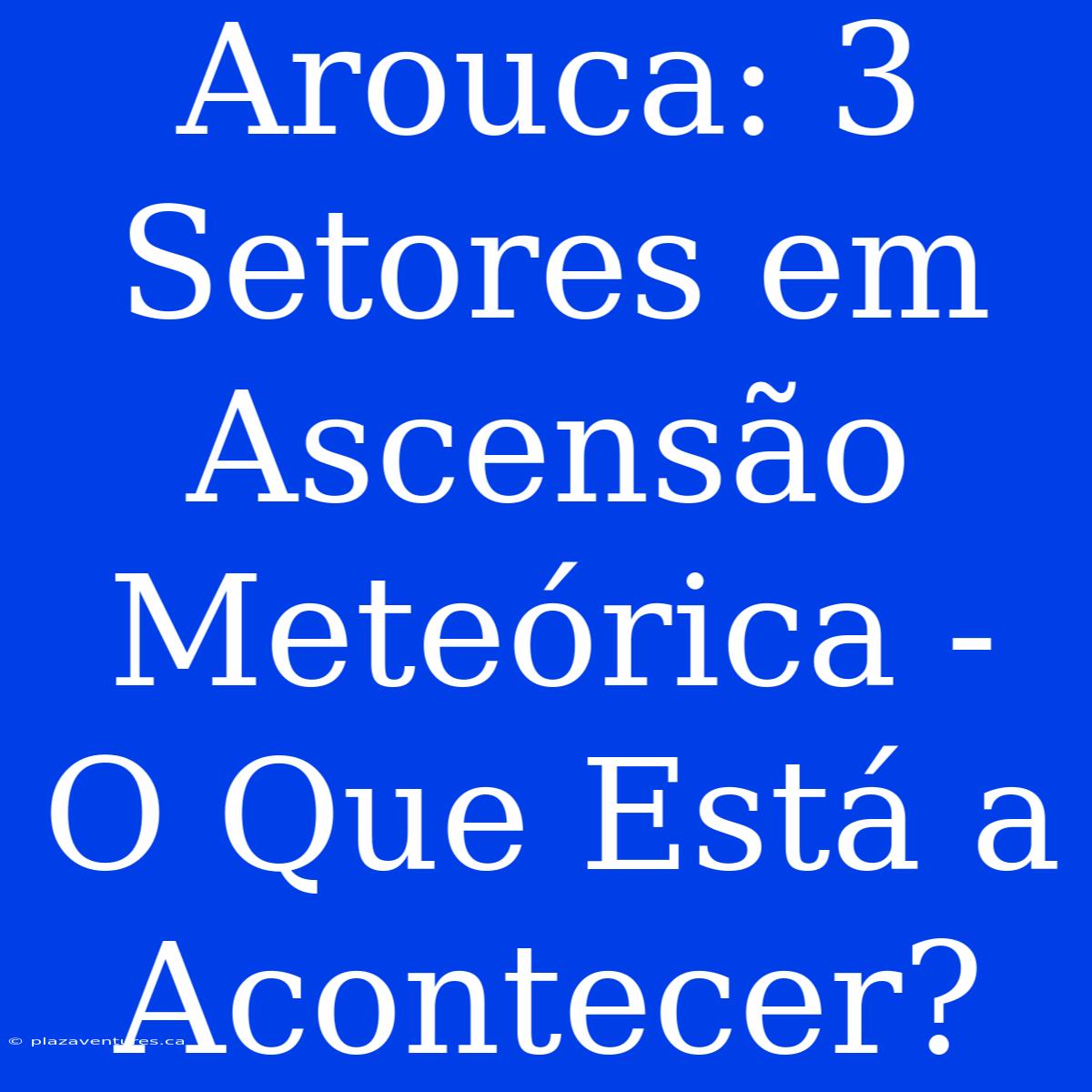 Arouca: 3 Setores Em Ascensão Meteórica - O Que Está A Acontecer?