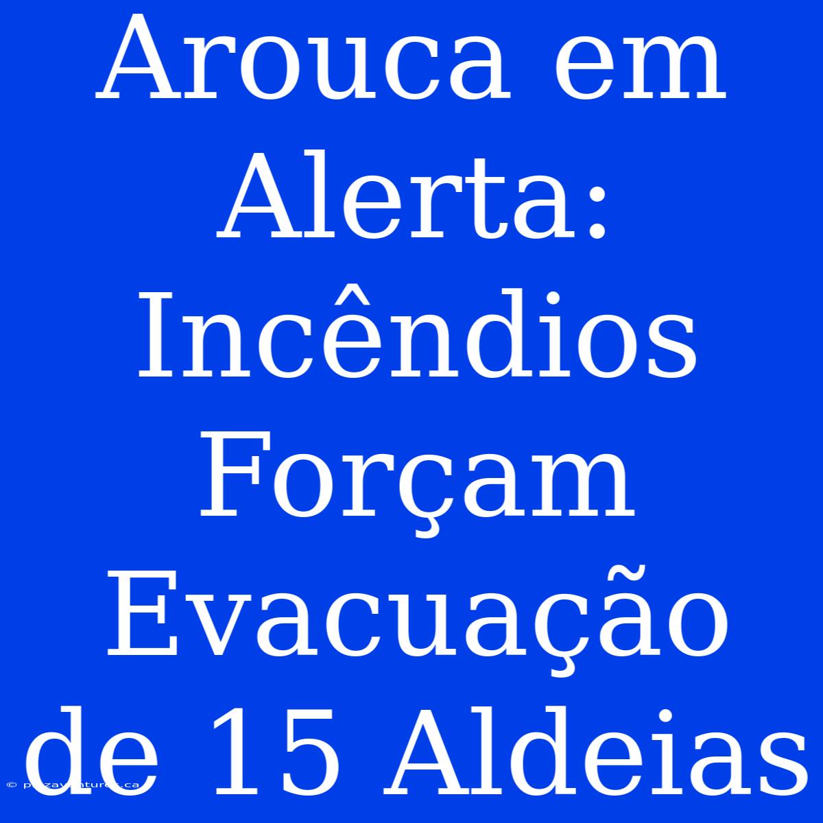 Arouca Em Alerta: Incêndios Forçam Evacuação De 15 Aldeias