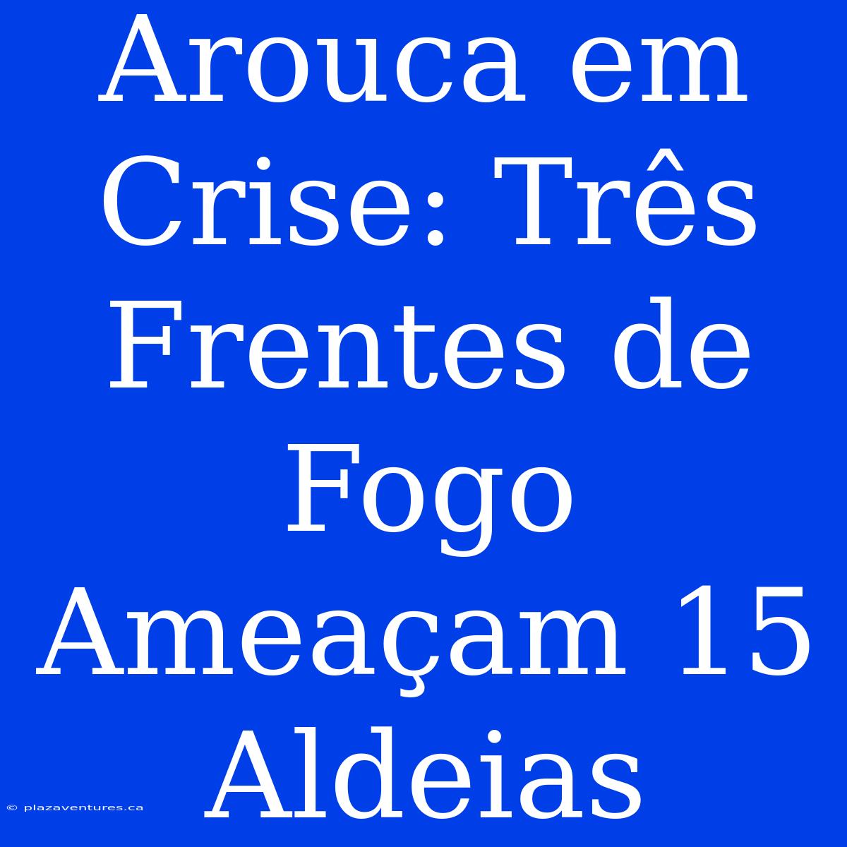 Arouca Em Crise: Três Frentes De Fogo Ameaçam 15 Aldeias